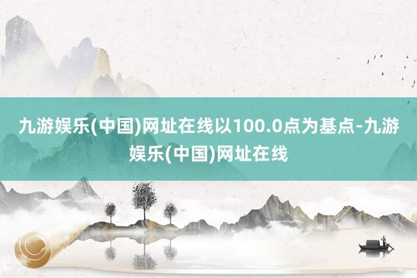 九游娱乐(中国)网址在线以100.0点为基点-九游娱乐(中国)网址在线