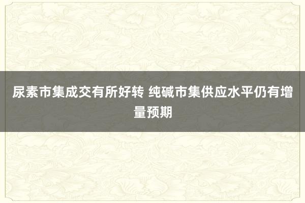 尿素市集成交有所好转 纯碱市集供应水平仍有增量预期