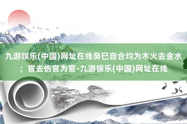 九游娱乐(中国)网址在线癸巳自合均为木火去金水；官去伤官为官-九游娱乐(中国)网址在线