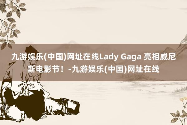 九游娱乐(中国)网址在线Lady Gaga 亮相威尼斯电影节！-九游娱乐(中国)网址在线