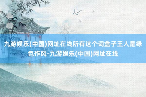 九游娱乐(中国)网址在线所有这个词盒子王人是绿色作风-九游娱乐(中国)网址在线