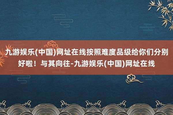 九游娱乐(中国)网址在线按照难度品级给你们分别好啦！与其向往-九游娱乐(中国)网址在线