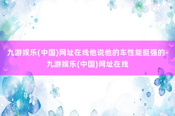 九游娱乐(中国)网址在线他说他的车性能挺强的-九游娱乐(中国)网址在线