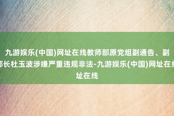 九游娱乐(中国)网址在线教师部原党组副通告、副部长杜玉波涉嫌严重违规非法-九游娱乐(中国)网址在线