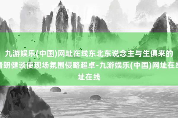 九游娱乐(中国)网址在线东北东说念主与生俱来的清朗健谈使现场氛围侵略超卓-九游娱乐(中国)网址在线