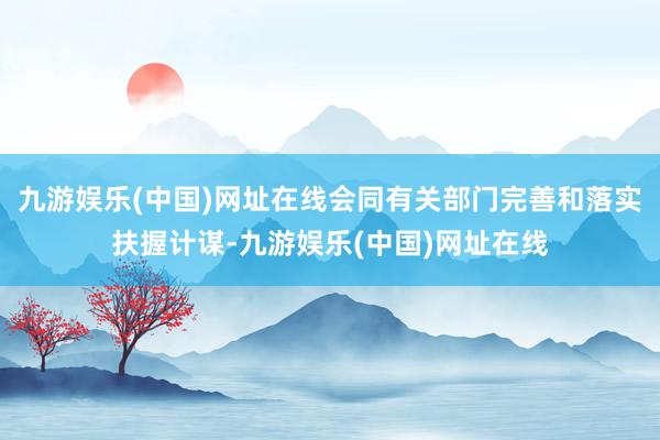 九游娱乐(中国)网址在线会同有关部门完善和落实扶握计谋-九游娱乐(中国)网址在线