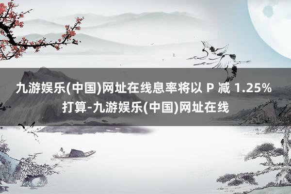 九游娱乐(中国)网址在线息率将以 P 减 1.25% 打算-九游娱乐(中国)网址在线