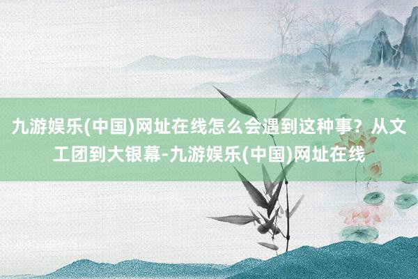 九游娱乐(中国)网址在线怎么会遇到这种事？从文工团到大银幕-九游娱乐(中国)网址在线