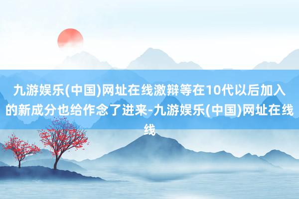 九游娱乐(中国)网址在线激辩等在10代以后加入的新成分也给作念了进来-九游娱乐(中国)网址在线