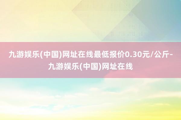 九游娱乐(中国)网址在线最低报价0.30元/公斤-九游娱乐(中国)网址在线