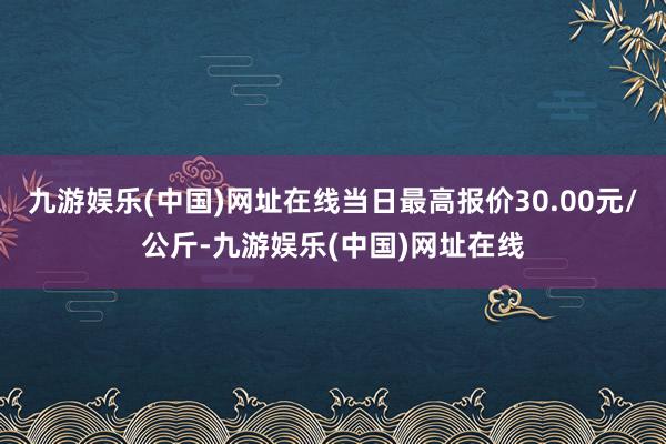 九游娱乐(中国)网址在线当日最高报价30.00元/公斤-九游娱乐(中国)网址在线