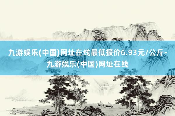 九游娱乐(中国)网址在线最低报价6.93元/公斤-九游娱乐(中国)网址在线