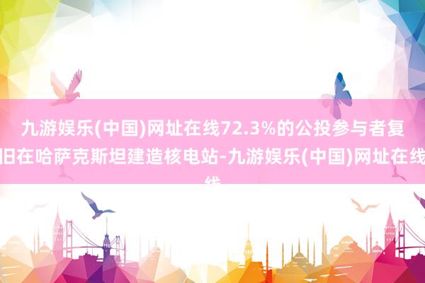 九游娱乐(中国)网址在线72.3%的公投参与者复旧在哈萨克斯坦建造核电站-九游娱乐(中国)网址在线