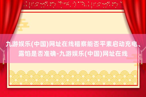 九游娱乐(中国)网址在线稽察能否平素启动充电、露馅是否准确-九游娱乐(中国)网址在线