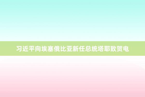 习近平向埃塞俄比亚新任总统塔耶致贺电