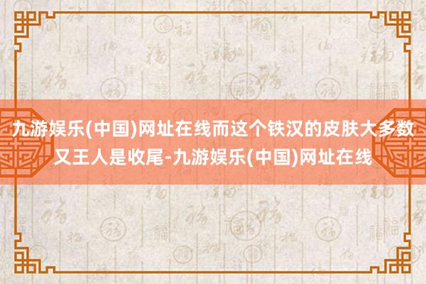 九游娱乐(中国)网址在线而这个铁汉的皮肤大多数又王人是收尾-九游娱乐(中国)网址在线