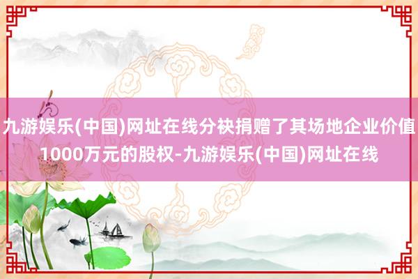 九游娱乐(中国)网址在线分袂捐赠了其场地企业价值1000万元的股权-九游娱乐(中国)网址在线