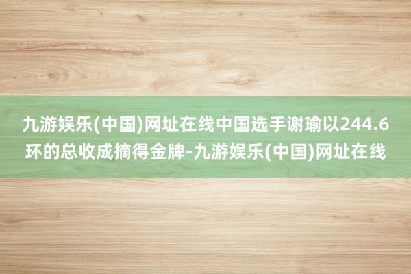 九游娱乐(中国)网址在线中国选手谢瑜以244.6环的总收成摘得金牌-九游娱乐(中国)网址在线