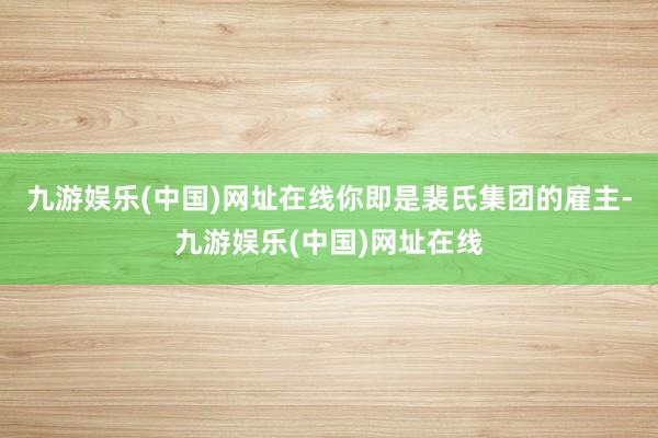 九游娱乐(中国)网址在线你即是裴氏集团的雇主-九游娱乐(中国)网址在线