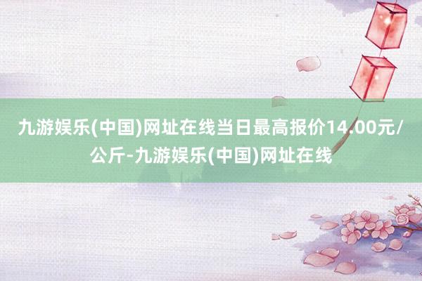 九游娱乐(中国)网址在线当日最高报价14.00元/公斤-九游娱乐(中国)网址在线