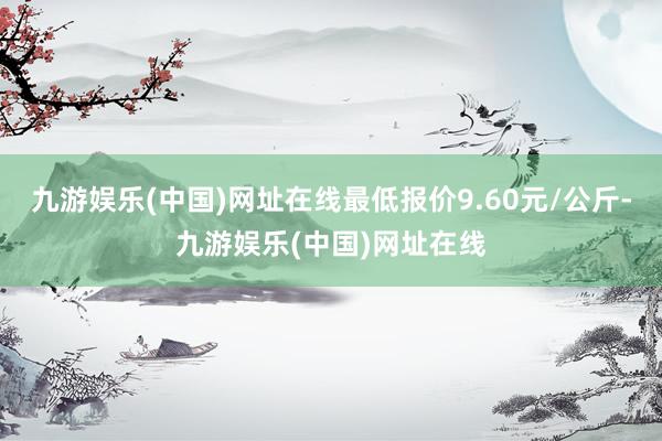 九游娱乐(中国)网址在线最低报价9.60元/公斤-九游娱乐(中国)网址在线