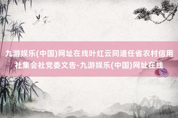 九游娱乐(中国)网址在线叶红云同道任省农村信用社集会社党委文告-九游娱乐(中国)网址在线