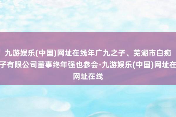 九游娱乐(中国)网址在线年广九之子、芜湖市白痴瓜子有限公司董事终年强也参会-九游娱乐(中国)网址在线