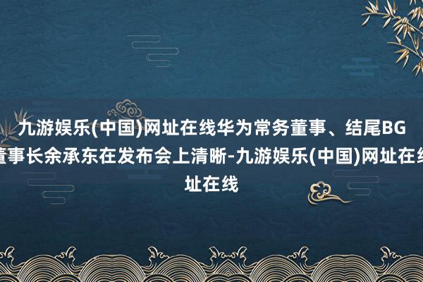 九游娱乐(中国)网址在线华为常务董事、结尾BG董事长余承东在发布会上清晰-九游娱乐(中国)网址在线