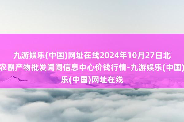 九游娱乐(中国)网址在线2024年10月27日北京新发地农副产物批发阛阓信息中心价钱行情-九游娱乐(中国)网址在线