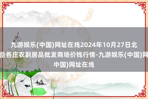 九游娱乐(中国)网址在线2024年10月27日北京京丰岳各庄农副居品批发商场价钱行情-九游娱乐(中国)网址在线