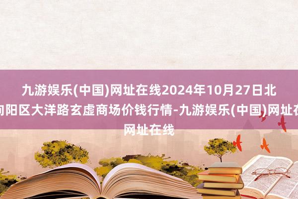 九游娱乐(中国)网址在线2024年10月27日北京向阳区大洋路玄虚商场价钱行情-九游娱乐(中国)网址在线