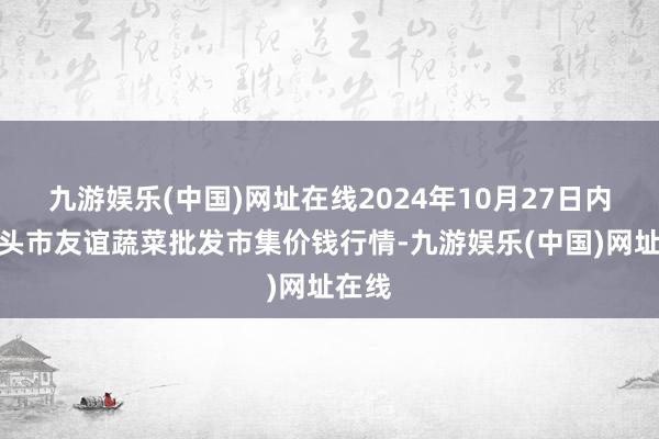 九游娱乐(中国)网址在线2024年10月27日内蒙包头市友谊蔬菜批发市集价钱行情-九游娱乐(中国)网址在线