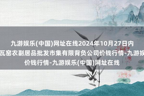 九游娱乐(中国)网址在线2024年10月27日内蒙古呼和浩特市东瓦窑农副居品批发市集有限背负公司价钱行情-九游娱乐(中国)网址在线