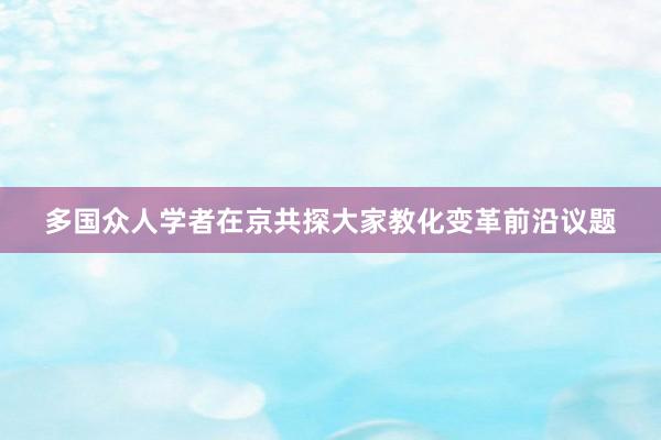 多国众人学者在京共探大家教化变革前沿议题