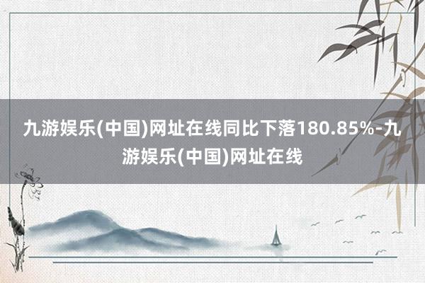 九游娱乐(中国)网址在线同比下落180.85%-九游娱乐(中国)网址在线