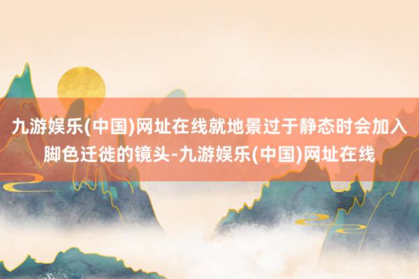 九游娱乐(中国)网址在线就地景过于静态时会加入脚色迁徙的镜头-九游娱乐(中国)网址在线