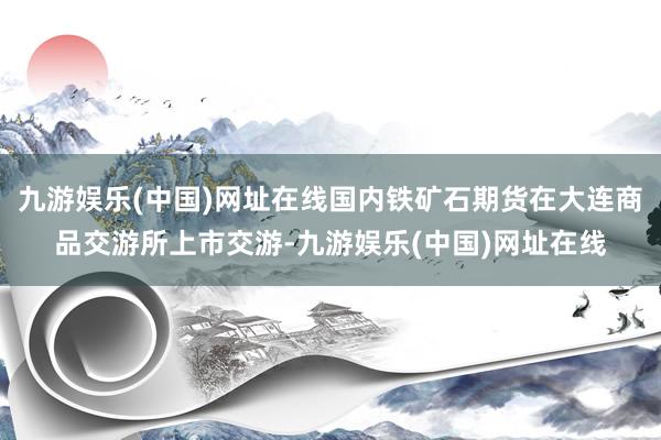 九游娱乐(中国)网址在线国内铁矿石期货在大连商品交游所上市交游-九游娱乐(中国)网址在线