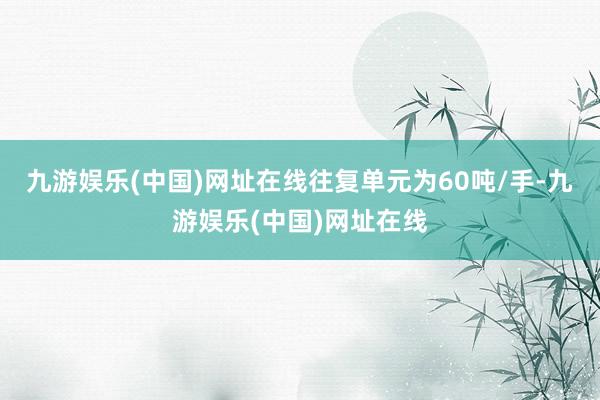 九游娱乐(中国)网址在线往复单元为60吨/手-九游娱乐(中国)网址在线