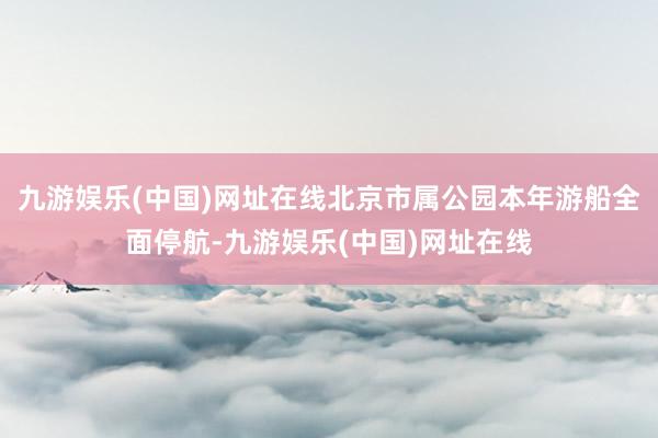 九游娱乐(中国)网址在线北京市属公园本年游船全面停航-九游娱乐(中国)网址在线