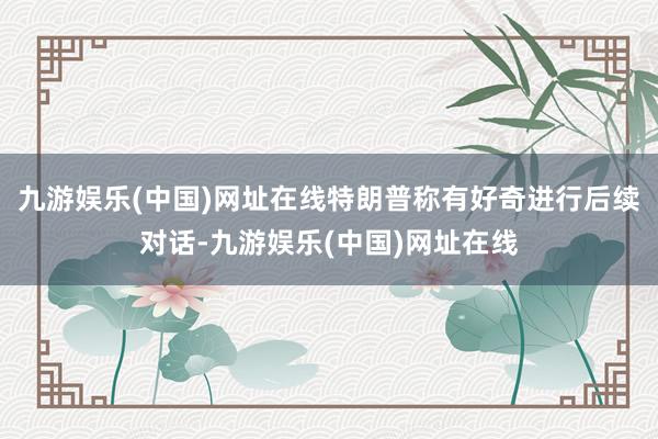 九游娱乐(中国)网址在线特朗普称有好奇进行后续对话-九游娱乐(中国)网址在线