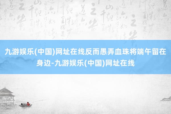 九游娱乐(中国)网址在线反而愚弄血珠将端午留在身边-九游娱乐(中国)网址在线