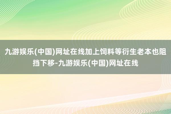 九游娱乐(中国)网址在线加上饲料等衍生老本也阻挡下移-九游娱乐(中国)网址在线