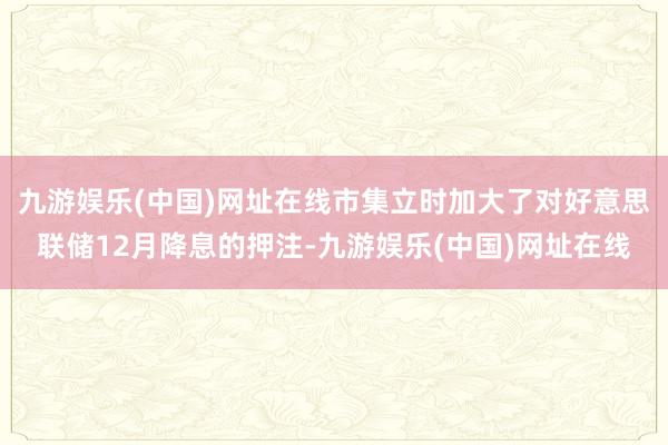 九游娱乐(中国)网址在线市集立时加大了对好意思联储12月降息的押注-九游娱乐(中国)网址在线