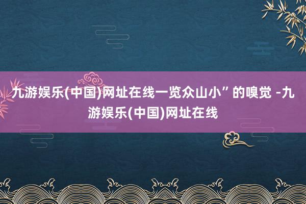 九游娱乐(中国)网址在线一览众山小”的嗅觉 -九游娱乐(中国)网址在线