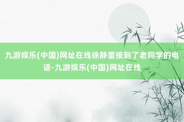 九游娱乐(中国)网址在线徐静蕾接到了老同学的电话-九游娱乐(中国)网址在线