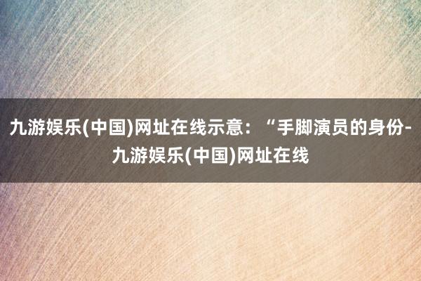 九游娱乐(中国)网址在线示意：“手脚演员的身份-九游娱乐(中国)网址在线