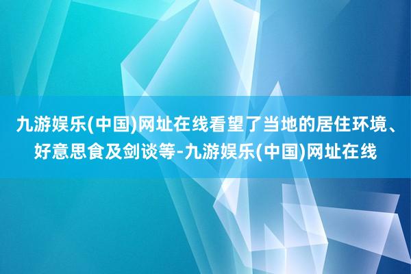 九游娱乐(中国)网址在线看望了当地的居住环境、好意思食及剑谈等-九游娱乐(中国)网址在线