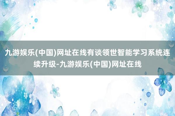 九游娱乐(中国)网址在线有谈领世智能学习系统连续升级-九游娱乐(中国)网址在线