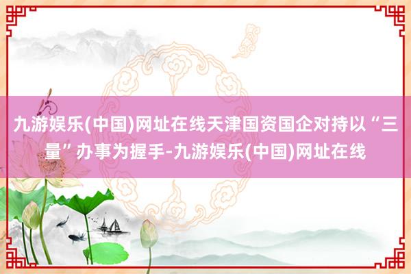 九游娱乐(中国)网址在线天津国资国企对持以“三量”办事为握手-九游娱乐(中国)网址在线