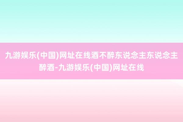 九游娱乐(中国)网址在线酒不醉东说念主东说念主醉酒-九游娱乐(中国)网址在线